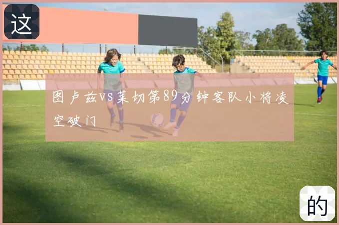 图卢兹vs莱切第89分钟客队小将凌空破门
